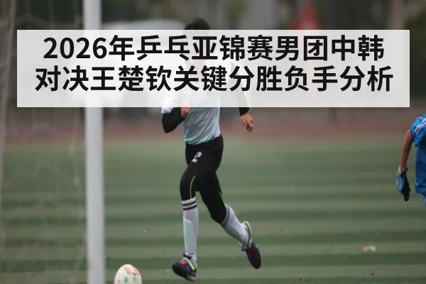 2026年乒乓亚锦赛男团中韩对决王楚钦关键分胜负手分析