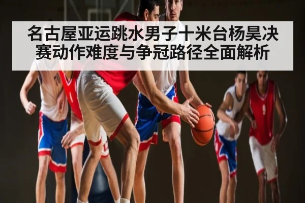 名古屋亚运跳水男子十米台杨昊决赛动作难度与争冠路径全面解析