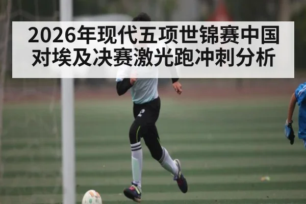 2026年现代五项世锦赛中国对埃及决赛激光跑冲刺分析