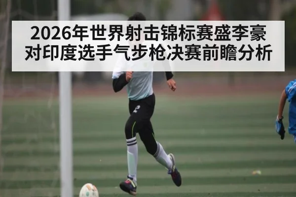 2026年世界射击锦标赛盛李豪对印度选手气步枪决赛前瞻分析